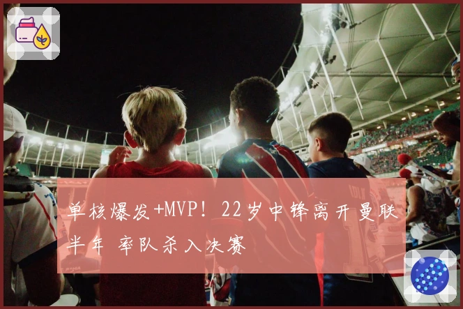 单核爆发+MVP！22岁中锋离开曼联半年 率队杀入决赛