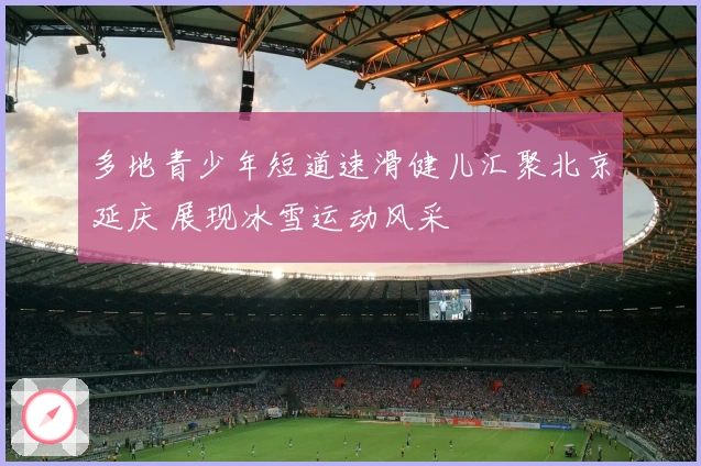 多地青少年短道速滑健儿汇聚北京延庆 展现冰雪运动风采