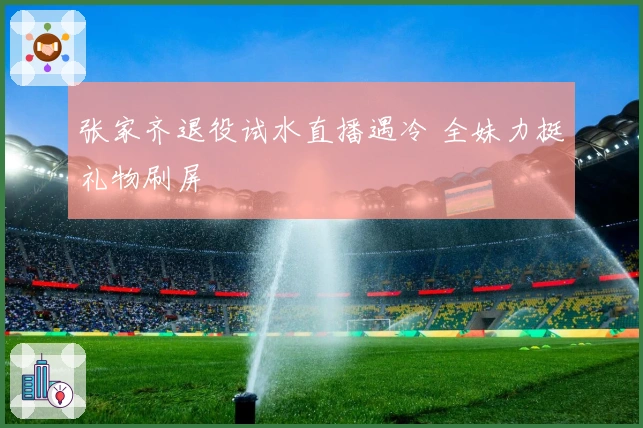 张家齐退役试水直播遇冷 全妹力挺礼物刷屏