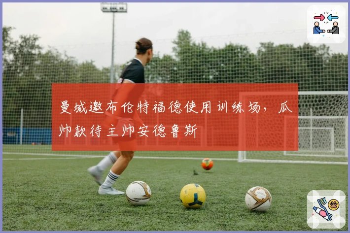 曼城邀布伦特福德使用训练场，瓜帅款待主帅安德鲁斯