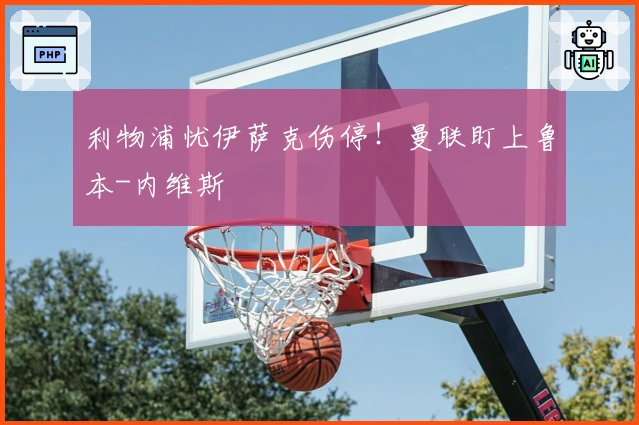 利物浦忧伊萨克伤停！曼联盯上鲁本-内维斯