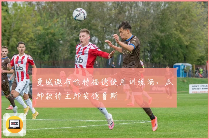 曼城邀布伦特福德使用训练场，瓜帅款待主帅安德鲁斯