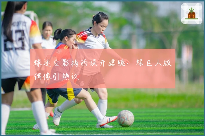 球迷合影梅西误开滤镜，绿巨人版偶像引热议