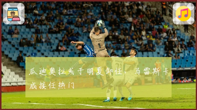 瓜迪奥拉或于明夏卸任，马雷斯卡成接任热门