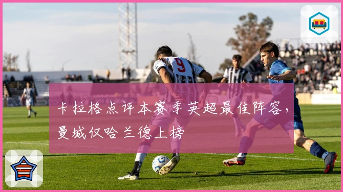 卡拉格点评本赛季英超最佳阵容，曼城仅哈兰德上榜