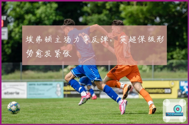 埃弗顿主场力争反弹，英超保级形势愈发紧张